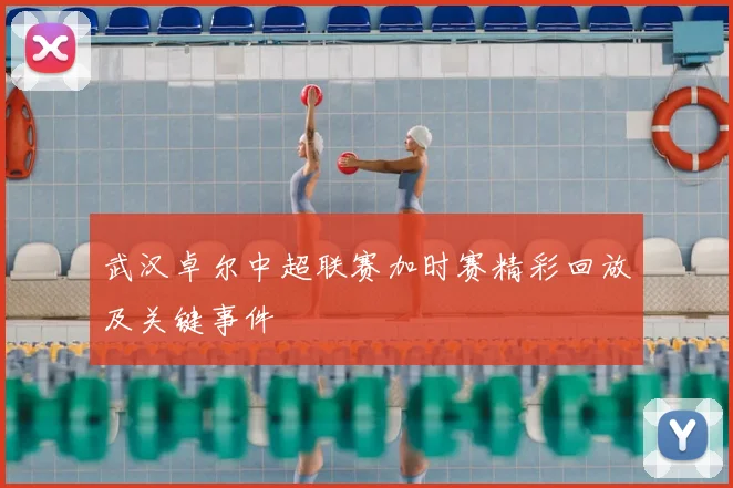 武汉卓尔中超联赛加时赛精彩回放及关键事件