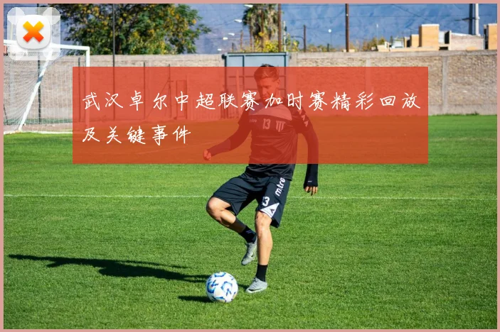 武汉卓尔中超联赛加时赛精彩回放及关键事件